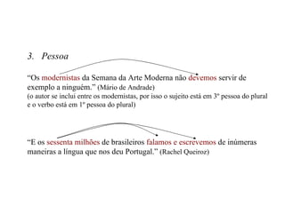 3.  Pessoa “ Os  modernistas  da Semana da Arte Moderna não  devemos  servir de exemplo a ninguém.”  (Mário de Andrade) (o autor se inclui entre os modernistas, por isso o sujeito está em 3º pessoa do plural e o verbo está em 1º pessoa do plural) “ E os  sessenta milhões  de brasileiros  falamos e escrevemos  de inúmeras maneiras a língua que nos deu Portugal.”  (Rachel Queiroz) 