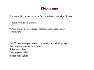 Pleonasmo É a repetição de um termo a fim de reforçar seu significado. A mim  resta- me  a derrota. “ Os  despojos  eu  os  guardei zelosamente numa urna.”  (Pedro Nava) Há Pleonasmos que podem constituir vício de linguagem. Amanhecendo de manhãzinha Subir para cima Descer para baixo Entrar para dentro 