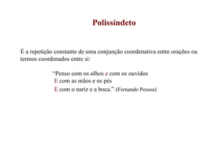 Polissíndeto É a repetição constante de uma conjunção coordenativa entre orações ou termos coordenados entre si: “ Penso com os olhos  e  com os ouvidos E  com as mãos e os pés E  com o nariz e a boca.”   (Fernando Pessoa) 