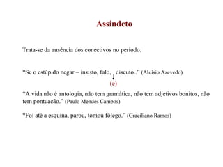 Assíndeto Trata-se da ausência dos conectivos no período. “ Se o estúpido negar – insisto, falo,  discuto..”  (Aluísio Azevedo) “ A vida não é antologia, não tem gramática, não tem adjetivos bonitos, não tem pontuação.”  (Paulo Mendes Campos) “ Foi até a esquina, parou, tomou fôlego.”  (Graciliano Ramos)  (e) 