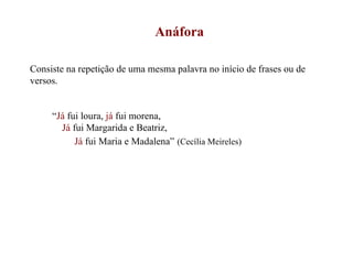 Anáfora Consiste na repetição de uma mesma palavra no início de frases ou de versos. “ Já  fui loura,  já  fui morena, Já  fui Margarida e Beatriz, Já  fui Maria e Madalena”   (Cecília Meireles) 