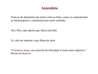 Anacoluto Trata-se de abandonar um termo solto na frase, como se o pensamento se interrompesse e continuasse por outro caminho. Meu filho , não admito que falem mal dele. Eu,  não me importa o que falam de mim. “ O homem daqui , seu conceito de felicidade é muito mais subjetivo.”  (Rachel de Queiroz) 