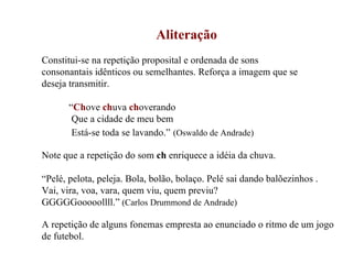 Aliteração   Constitui-se na repetição proposital e ordenada de sons consonantais idênticos ou semelhantes. Reforça a imagem que se  deseja transmitir. “ Ch ove  ch uva   ch overando Que a cidade de meu bem Está-se toda se lavando.”   (Oswaldo de Andrade) Note que a repetição do som  ch  enriquece a idéia da chuva. “ Pelé, pelota, peleja. Bola, bolão, bolaço. Pelé sai dando balõezinhos . Vai, vira, voa, vara, quem viu, quem previu? GGGGGooooollll.”  (Carlos Drummond de Andrade) A repetição de alguns fonemas empresta ao enunciado o ritmo de um jogo de futebol. 