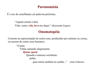 Paronomásia É o uso de semelhantes em palavras próximas. “ Aquela estrela é dela Vida, vento,  vela, leva -me daqui.”   (Raimundo Fagner) Onomatopéia Consiste na representação de certos sons, produzidos por animais ou coisas, ou mesmo de certos sons humanos. “ O pato Vinha cantando alegremente Quem, quem Quando o marreco sorridente pediu, para entrar também no samba...”   (João Gilberto) 