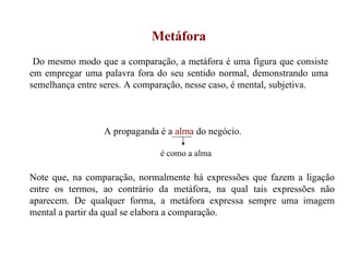 Metáfora Do mesmo modo que a comparação, a metáfora é uma figura que consiste em empregar uma palavra fora do seu sentido normal, demonstrando uma semelhança entre seres. A comparação, nesse caso, é mental, subjetiva. A propaganda é a  alma  do negócio . Note que, na comparação, normalmente há expressões que fazem a ligação entre os termos, ao contrário da metáfora, na qual tais expressões não aparecem. De qualquer forma, a metáfora expressa sempre uma imagem mental a partir da qual se elabora a comparação. é como a alma 