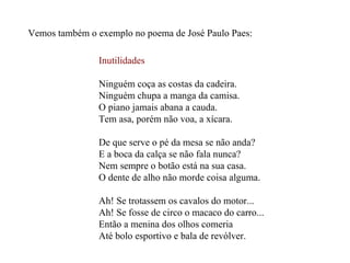 Vemos também o exemplo no poema de José Paulo Paes: Inutilidades Ninguém coça as costas da cadeira. Ninguém chupa a manga da camisa. O piano jamais abana a cauda. Tem asa, porém não voa, a xícara. De que serve o pé da mesa se não anda? E a boca da calça se não fala nunca? Nem sempre o botão está na sua casa. O dente de alho não morde coisa alguma. Ah! Se trotassem os cavalos do motor... Ah! Se fosse de circo o macaco do carro... Então a menina dos olhos comeria Até bolo esportivo e bala de revólver. 