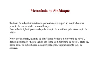 Metonímia ou Sinédoque Trata-se de substituir um termo por outro com o qual se mantenha uma relação de causalidade ou semelhança. Essa substituição é provocada pela relação de sentido e pela associação de idéias. Note, por exemplo, quando se diz: “Estou vendo o Spierlberg de novo”, dando a entender: “Estou vendo um filme do Spierlberg de novo”. Trata-se, nesse caso, da substituição do autor pela obra, figura bastante fácil de ocorrer. 
