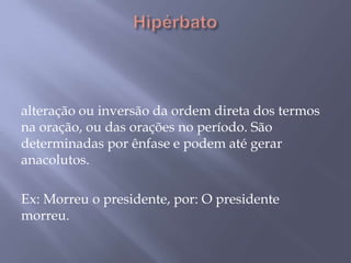 Hipérbato  alteração ou inversão da ordem direta dos termos na oração, ou das orações no período. São determinadas por ênfase e podem até gerar anacolutos. Ex: Morreu o presidente, por: O presidente morreu.