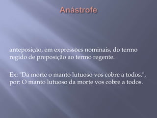 Anástrofe  anteposição, em expressões nominais, do termo regido de preposição ao termo regente. Ex: "Da morte o manto lutuoso vos cobre a todos.", por: O manto lutuoso da morte vos cobre a todos.