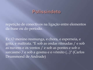  Polissíndeto repetição de conectivos na ligação entre elementos da frase ou do período. Ex: O menino resmunga, e chora, e esperneia, e grita, e maltrata. "E sob as ondas ritmadas / e sob as nuvens e os ventos / e sob as pontes e sob o sarcasmo / e sob a gosma e o vômito (...)" (Carlos Drummond de Andrade)