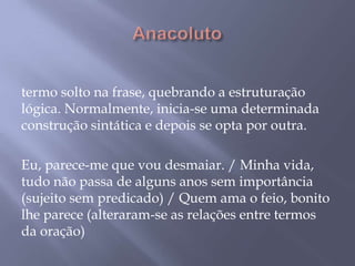  Anacoluto termo solto na frase, quebrando a estruturação lógica. Normalmente, inicia-se uma determinada construção sintática e depois se opta por outra. Eu, parece-me que vou desmaiar. / Minha vida, tudo não passa de alguns anos sem importância (sujeito sem predicado) / Quem ama o feio, bonito lhe parece (alteraram-se as relações entre termos da oração)