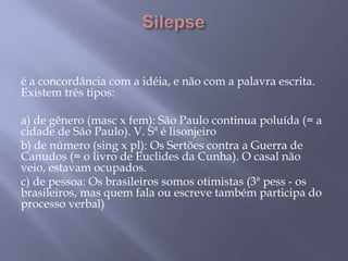 Silepse é a concordância com a idéia, e não com a palavra escrita. Existem três tipos: a) de gênero (masc x fem): São Paulo continua poluída (= a cidade de São Paulo). V. Sª é lisonjeiro b) de número (sing x pl): Os Sertões contra a Guerra de Canudos (= o livro de Euclides da Cunha). O casal não veio, estavam ocupados. c) de pessoa: Os brasileiros somos otimistas (3ª pess - os brasileiros, mas quem fala ou escreve também participa do processo verbal) 