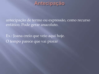 Antecipação antecipação de termo ou expressão, como recurso enfático. Pode gerar anacoluto. Ex.: Joana creio que veio aqui hoje. O tempo parece que vai piorar