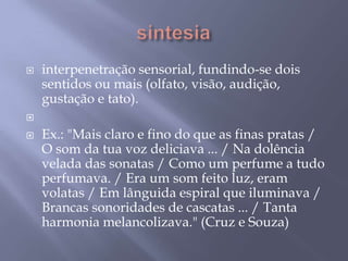 sintesiainterpenetração sensorial, fundindo-se dois sentidos ou mais (olfato, visão, audição, gustação e tato). Ex.: "Mais claro e fino do que as finas pratas / O som da tua voz deliciava ... / Na dolência velada das sonatas / Como um perfume a tudo perfumava. / Era um som feito luz, eram volatas / Em lânguida espiral que iluminava / Brancas sonoridades de cascatas ... / Tanta harmonia melancolizava." (Cruz e Souza)