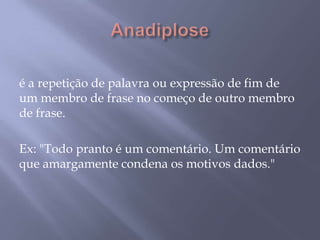 Anadiplose é a repetição de palavra ou expressão de fim de um membro de frase no começo de outro membro de frase. Ex: "Todo pranto é um comentário. Um comentário que amargamente condena os motivos dados."