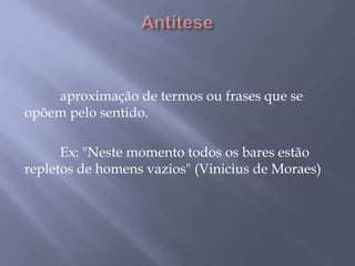 Antítese 	aproximação de termos ou frases que se opõem pelo sentido. 	Ex: "Neste momento todos os bares estão repletos de homens vazios" (Vinicius de Moraes) 