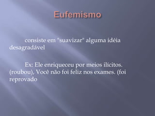 Eufemismo 	consiste em "suavizar" alguma idéia desagradável 	Ex: Ele enriqueceu por meios ilícitos. (roubou), Você não foi feliz nos exames. (foi reprovado
