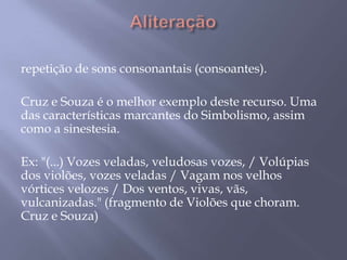 Aliteraçãorepetição de sons consonantais (consoantes). Cruz e Souza é o melhor exemplo deste recurso. Uma das características marcantes do Simbolismo, assim como a sinestesia. Ex: "(...) Vozes veladas, veludosas vozes, / Volúpias dos violões, vozes veladas / Vagam nos velhos vórtices velozes / Dos ventos, vivas, vãs, vulcanizadas." (fragmento de Violões que choram. Cruz e Souza)