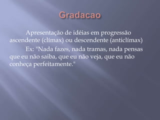 Gradacao	Apresentação de idéias em progressão ascendente (clímax) ou descendente (anticlímax) 	Ex: "Nada fazes, nada tramas, nada pensas que eu não saiba, que eu não veja, que eu não conheça perfeitamente."