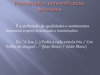 Prosopopéia, personificação, animismo	É a atribuição de qualidades e sentimentos humanos a seres irracionais e inanimados.	Ex: "A lua, (...) Pedia a cada estrela fria / Um brilho de aluguel ..." (Jõao Bosco / Aldir Blanc)