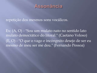 Assonânciarepetição dos mesmos sons vocálicos. Ex: (A, O) - "Sou um mulato nato no sentido lato mulato democrático do litoral." (Caetano Veloso)(E, O) - "O que o vago e incóngnito desejo de ser eu mesmo de meu ser me deu." (Fernando Pessoa)