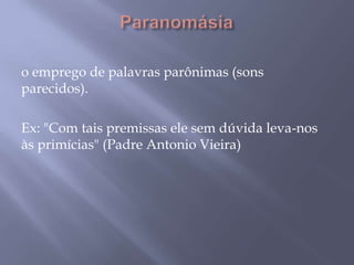 Paranomásiao emprego de palavras parônimas (sons parecidos). Ex: "Com tais premissas ele sem dúvida leva-nos às primícias" (Padre Antonio Vieira)