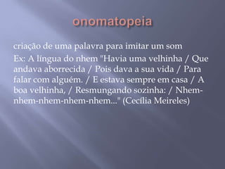 onomatopeiacriação de uma palavra para imitar um somEx: A língua do nhem "Havia uma velhinha / Que andava aborrecida / Pois dava a sua vida / Para falar com alguém. / E estava sempre em casa / A boa velhinha, / Resmungando sozinha: / Nhem-nhem-nhem-nhem-nhem..." (Cecília Meireles)