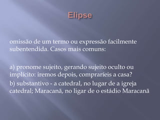  Elipse omissão de um termo ou expressão facilmente subentendida. Casos mais comuns: a) pronome sujeito, gerando sujeito oculto ou implícito: iremos depois, compraríeis a casa? b) substantivo - a catedral, no lugar de a igreja catedral; Maracanã, no ligar de o estádio Maracanã 
