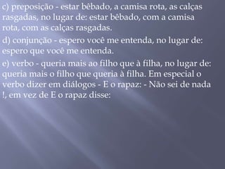 c) preposição - estar bêbado, a camisa rota, as calças rasgadas, no lugar de: estar bêbado, com a camisa rota, com as calças rasgadas. d) conjunção - espero você me entenda, no lugar de: espero que você me entenda. e) verbo - queria mais ao filho que à filha, no lugar de: queria mais o filho que queria à filha. Em especial o verbo dizer em diálogos - E o rapaz: - Não sei de nada !, em vez de E o rapaz disse:
