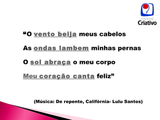 “ O  vento beija  meus cabelos As  ondas lambem  minhas pernas O  sol abraça  o meu corpo Meu  coração canta  feliz” (Música: De repente, Califórnia- Lulu Santos) 
