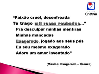 “ Paixão cruel, desenfreada Te trago  mil rosas roubadas ...” Pra desculpar minhas mentiras Minhas mancadas Exagerado , jogado aos seus pés Eu sou mesmo exagerado Adoro um amor inventado” (Música: Exagerado – Cazuza) 