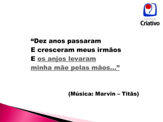 “ Dez anos passaram E cresceram meus irmãos E  os anjos levaram minha mãe pelas mãos...” (Música: Marvin – Titãs) 
