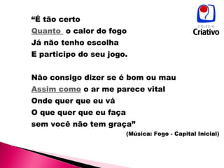 “ É tão certo Quanto  o calor do fogo Já não tenho escolha  E participo do seu jogo. Não consigo dizer se é bom ou mau  Assim como  o ar me parece vital  Onde quer que eu vá  O que quer que eu faça  sem você não tem graça” (Música: Fogo - Capital Inicial) 