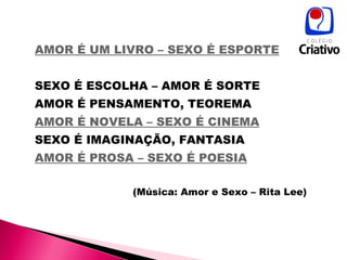 AMOR É UM LIVRO – SEXO É ESPORTE   SEXO É ESCOLHA – AMOR É SORTE  AMOR É PENSAMENTO, TEOREMA  AMOR É NOVELA – SEXO É CINEMA   SEXO É IMAGINAÇÃO, FANTASIA  AMOR É PROSA – SEXO É POESIA   (Música: Amor e Sexo – Rita Lee) 