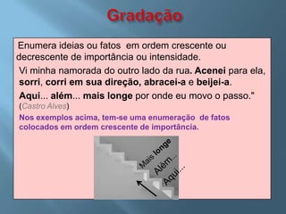 Enumera ideias ou fatos em ordem crescente ou
decrescente de importância ou intensidade.
 Vi minha namorada do outro lado da rua. Acenei para ela,
 sorri, corri em sua direção, abracei-a e beijei-a.
 Aqui... além... mais longe por onde eu movo o passo."
(Castro Alves)
Nos exemplos acima, tem-se uma enumeração de fatos
colocados em ordem crescente de importância.
 