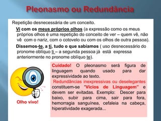 Repetição desnecessária de um conceito.
 Vi com os meus próprios olhos (a expressão como os meus
  próprios olhos é uma repetição do conceito de ver – quem vê, não
  vê com o nariz, com o cotovelo ou com os olhos de outra pessoa).
 Dissemos-te, a ti, tudo o que sabíamos ( uso desnecessário do
  pronome oblíquo ti – a segunda pessoa já está expressa
  anteriormente no pronome oblíquo te).
                   Cuidado! O pleonasmo será figura de
                   linguagem     quando     usado  para    dar
                   expressividade ao texto.
                    Redundâncias inexpressivas ou deselegantes
                   constituem-se “Vícios de Linguagem” e
                   devem ser evitadas. Exemplo: Descer para
                   baixo, subir para cima, sair para fora,
  Olho vivo!       hemorragia sanguínea, cefaleia na cabeça,
                   hiperatividade exagerada...
 