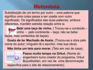 Substituição de um termo por outro – uma palavra que
significa uma coisa passa a ser usada com outro
significado. Os significados das duas palavras, embora
diferentes, mantêm estreita relação entre si.
          Bebi uma taça de vinho. ( Trocou-se o conteúdo –
          vinho - pelo continente – taça; não se bebe
taças, mas conteúdos de taças).
  Gosto de ler Machado de Assis. (Trocou-se a obra pelo
nome do autor; ninguém lê o escritor, mas sua obra).
  Não tinha um teto para morar. (Teto em vez de casa).
            Passo muito tempo no Orkut. (Nome do
            engenheiro turco criador do programa, Orkut
            Buyukkokten, em vez de uma denominação
 específica para o site de relacionamento).
 