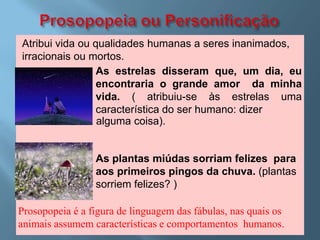 Atribui vida ou qualidades humanas a seres inanimados,
irracionais ou mortos.
                 As estrelas disseram que, um dia, eu
                 encontraria o grande amor da minha
                 vida. ( atribuiu-se às estrelas uma
                 característica do ser humano: dizer
                 alguma coisa).


                 As plantas miúdas sorriam felizes para
                 aos primeiros pingos da chuva. (plantas
                 sorriem felizes? )

Prosopopeia é a figura de linguagem das fábulas, nas quais os
animais assumem características e comportamentos humanos.
 