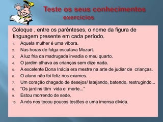Coloque , entre os parênteses, o nome da figura de
linguagem presente em cada período.
1.    Aquela mulher é uma víbora.
2.    Nas horas de folga escutava Mozart.
3.    A luz fria da madrugada invadia o meu quarto.
4.    O jardim olhava as crianças sem dize nada.
5.    A excelente Dona Inácia era mestre na arte de judiar de crianças.
6.    O aluno não foi feliz nos exames.
7.    Um coração chagado de desejos/ latejando, batendo, restrugindo...
8.    “Os jardins têm vida e morte...”
9.    Estou morrendo de sede.
10.   A nós nos tocou poucos tostões e uma imensa dívida.
 