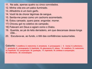 11. Na sala, apenas quatro ou cinco convidados.
12. Minha vida era um palco iluminado.
13. Alfredinho é um bom garfo.
14. Você há de chorar lágrimas de sangue.
15. Sentia-me preso como um cachorro acorrentado.
16. Estou cansado, quero parar, engordar, morrer.
17) Choveu gol no coletivo do campeão.
18) Falavam em Deus e agiam como o Diabo.
19. Querida, ao pé do leito derradeiro, em que descansas dessa longa
    vida...
20. Escutava-se, ao fundo, o tititi das confidências sussurradas.


Gabarito: 1.metáfora; 2. metonímia; 3. sinestesia;    4. prosopopeia ; 5. ironia; 6. eufemismo ;
7 . gradação; 8. prosopopeia; 9. hipérbole; 10. pleonasmo;11. elipse; 12. metáfora; 13. metonímia;
14. hipérbole; 15. comparação; 16. gradação; 17. hipérbole; 18. antítese e comparação;
19. eufemismo; 20. onomatopeia
 