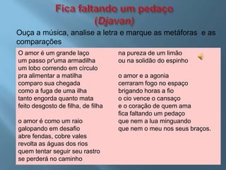 Ouça a música, analise a letra e marque as metáforas e as
comparações
O amor é um grande laço             na pureza de um limão
um passo pr'uma armadilha           ou na solidão do espinho
um lobo correndo em círculo
pra alimentar a matilha             o amor e a agonia
comparo sua chegada                 cerraram fogo no espaço
como a fuga de uma ilha             brigando horas a fio
tanto engorda quanto mata           o cio vence o cansaço
feito desgosto de filha, de filha   e o coração de quem ama
                                    fica faltando um pedaço
o amor é como um raio               que nem a lua minguando
galopando em desafio                que nem o meu nos seus braços.
abre fendas, cobre vales
revolta as águas dos rios
quem tentar seguir seu rastro
se perderá no caminho
 