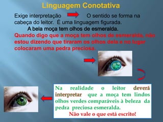 Linguagem Conotativa
Exige interpretação          O sentido se forma na
cabeça do leitor. É uma linguagem figurada.

Quando digo que a moça tem olhos de esmeralda, não
estou dizendo que tiraram os olhos dela e no lugar
colocaram uma pedra preciosa.




                Na    realidade o leitor
                             que a moça tem lindos
                olhos verdes comparáveis à beleza da
                pedra preciosa esmeralda.
                     Não vale o que está escrito!
 