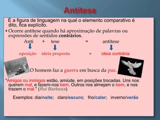 É a figura de linguagem na qual o elemento comparativo é
  dito, fica explícito.
 Ocorre antítese quando há aproximação de palavras ou
  expressões de sentidos contrários.
           Anti     + tese           =      antítese

      oposição   ideia proposta         =     ideia contrária


           O homem faz a guerra em busca da paz.

"Amigos ou inimigos estão, amiúde, em posições trocadas. Uns nos
  querem mal, e fazem-nos bem. Outros nos almejam o bem, e nos
  trazem o mal." (Rui Barbosa)
   Exemplos: dia/noite; claro/escuro; frio/calor; inverno/verão
 