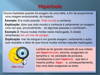 Ocorre hipérbole quando há exagero de uma idéia, a fim de proporcionar
 uma imagem emocionante, de impacto.
 Exemplo: Era muito popular. Todo mundo o conhecia.
 Explicação: dizer que todo mundo o conhecia é certamente um exagero
 uma vez que, provavelmente , só algumas pessoas o conheciam.
 Exemplo 2: Houve muitas mortes nesta madrugada. A cidade
 amanheceu em um mar de sangue.
 Explicação: mar de sangue é um grande exagero; certamente o autor
 quis ressaltar a ideia de que houve muitas mortes naquela madrugada.

                         Lembre-se do grande mercado da sua cidade:
                         um hipermercado, enorme, exagerado no
                         tamanho e na variedade de produtos.
                         Correlacione-o com hipérbole, que tem o
                         mesmo prefixo, hiper , e, consequentemente,
                         traz uma ideia exagerada ao texto.
 