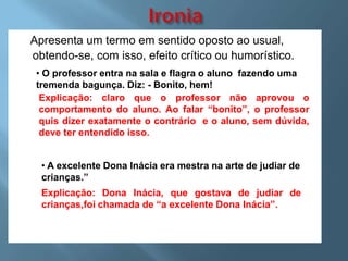 Apresenta um termo em sentido oposto ao usual,
obtendo-se, com isso, efeito crítico ou humorístico.
 • O professor entra na sala e flagra o aluno fazendo uma
 tremenda bagunça. Diz: - Bonito, hem!
  Explicação: claro que o professor não aprovou o
  comportamento do aluno. Ao falar “bonito”, o professor
  quis dizer exatamente o contrário e o aluno, sem dúvida,
  deve ter entendido isso.


  • A excelente Dona Inácia era mestra na arte de judiar de
  crianças.”
  Explicação: Dona Inácia, que gostava de judiar de
  crianças,foi chamada de “a excelente Dona Inácia”.
 