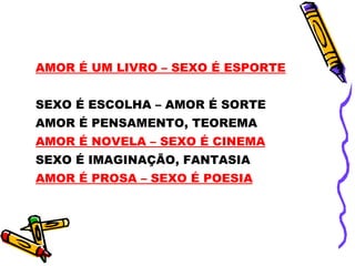 AMOR É UM LIVRO – SEXO É ESPORTE


SEXO É ESCOLHA – AMOR É SORTE
AMOR É PENSAMENTO, TEOREMA
AMOR É NOVELA – SEXO É CINEMA
SEXO É IMAGINAÇÃO, FANTASIA
AMOR É PROSA – SEXO É POESIA
 