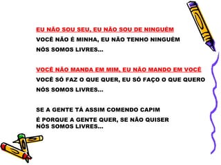 EU NÃO SOU SEU, EU NÃO SOU DE NINGUÉM
VOCÊ NÃO É MINHA, EU NÃO TENHO NINGUÉM
NÓS SOMOS LIVRES...


VOCÊ NÃO MANDA EM MIM, EU NÃO MANDO EM VOCÊ
VOCÊ SÓ FAZ O QUE QUER, EU SÓ FAÇO O QUE QUERO
NÓS SOMOS LIVRES...


SE A GENTE TÁ ASSIM COMENDO CAPIM
É PORQUE A GENTE QUER, SE NÃO QUISER
NÓS SOMOS LIVRES...
 