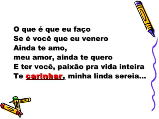 O que é que eu faço
Se é você que eu venero
Ainda te amo,
meu amor, ainda te quero
E ter você, paixão pra vida inteira
Te carinhar , minha linda sereia...
 