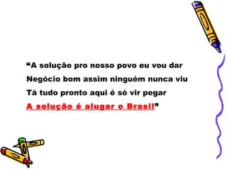 “A solução pro nosso povo eu vou dar
Negócio bom assim ninguém nunca viu
Tá tudo pronto aqui é só vir pegar
A solução é alugar o Brasil”
 