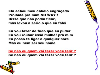 Ela achou meu cabelo engraçado
Proibida pra mim NO WAY !
Disse que nao podia ficar,
mas levou a serio o que eu falei

Eu vou fazer de tudo que eu puder
Eu vou roubar essa mulher pra mim
Eu posso te ligar a qualquer hora
Mas eu nem sei seu nome

Se não eu quem vai fazer você feliz ?
Se não eu quem vai fazer você feliz ?
 